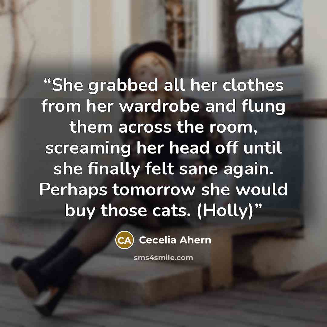“She grabbed all her clothes from her wardrobe and flung them across the room, screaming her head off until she finally felt sane again. Perhaps tomorrow she would buy those cats. (Holly)” quote by Cecelia Ahern