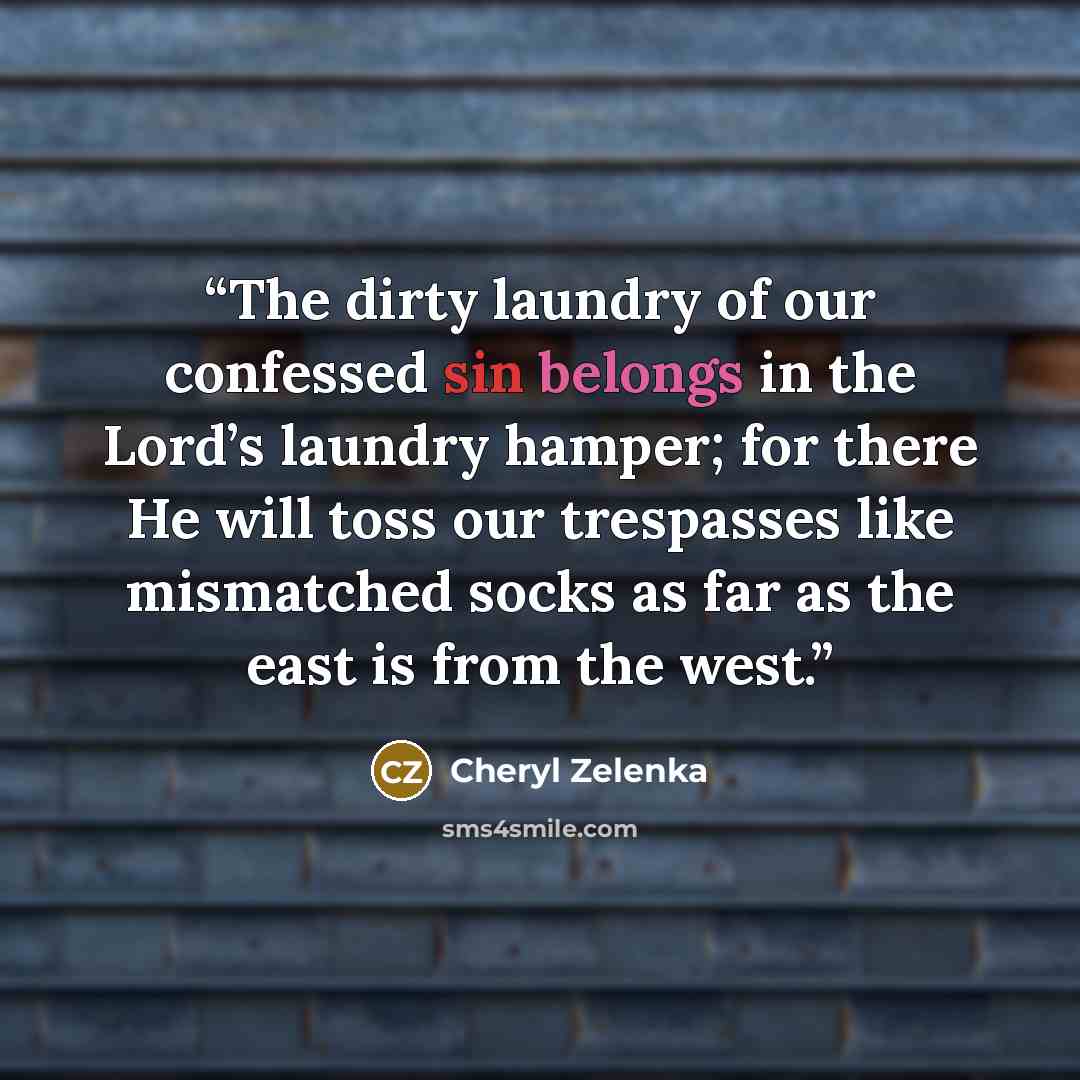 “The dirty laundry of our confessed sin belongs in the Lord’s laundry hamper; for there He will toss our trespasses like mismatched socks as far as the east is from the west.” quote by Cheryl Zelenka