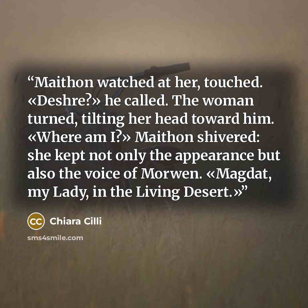 “Maithon watched at her, touched. «Deshre?» he called. The woman turned, tilting her head toward him. «Where am I?» Maithon shivered: she kept not only the appearance but also the voice of Morwen. «Magdat, my Lady, in the Living Desert.»” quote by Chiara Cilli
