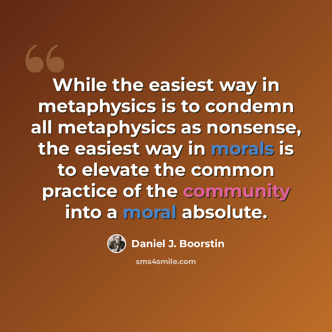 “While the easiest way in metaphysics is to condemn all metaphysics as nonsense, the easiest way in morals is to elevate the common practice of the community into a moral absolute.” quote by Daniel J. Boorstin