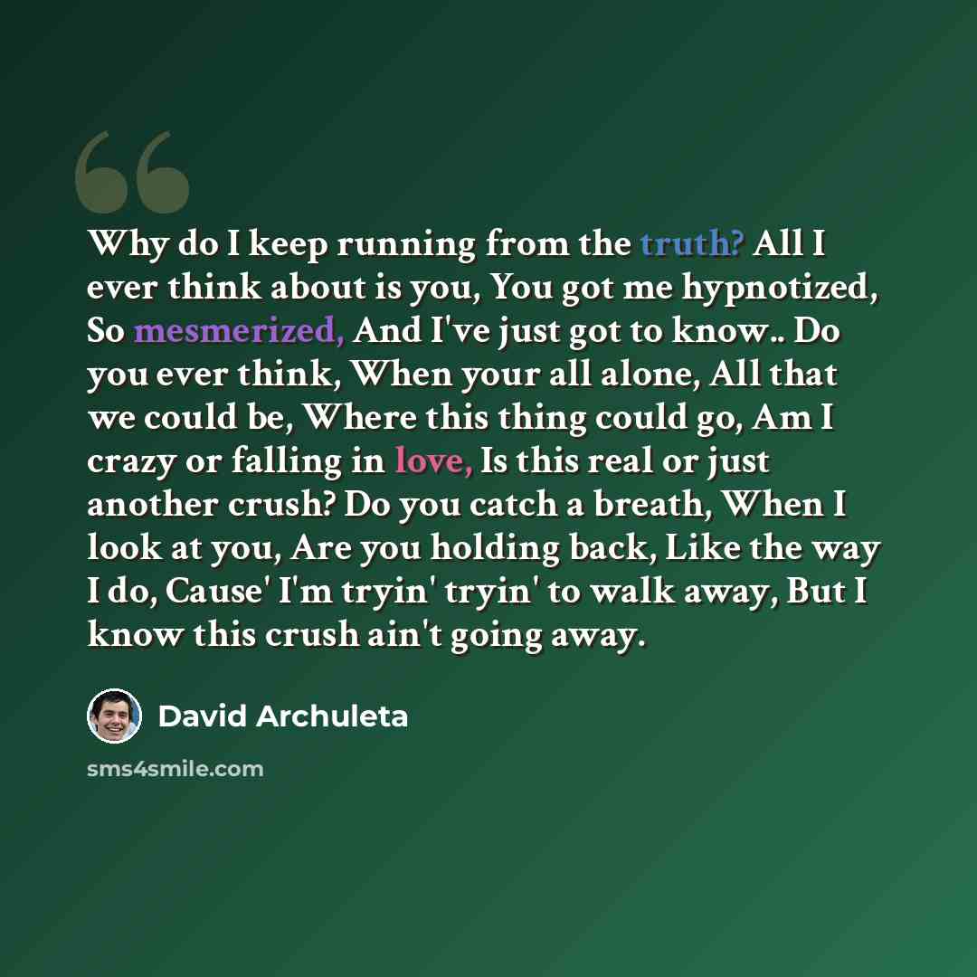 “Why do I keep running from the truth? All I ever think about is you, You got me hypnotized, So mesmerized, And I've just got to know.. Do you ever think, When your all alone, All that we could be, Where this thing could go, Am I crazy or falling in love, Is this real or just another crush? Do you…” quote by David Archuleta