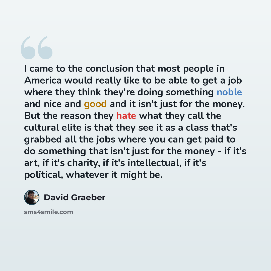 “I came to the conclusion that most people in America would really like to be able to get a job where they think they're doing something noble and nice and good and it isn't just for the money. But the reason they hate what they call the cultural elite is that they see it as a class that's grabbed…” quote by David Graeber