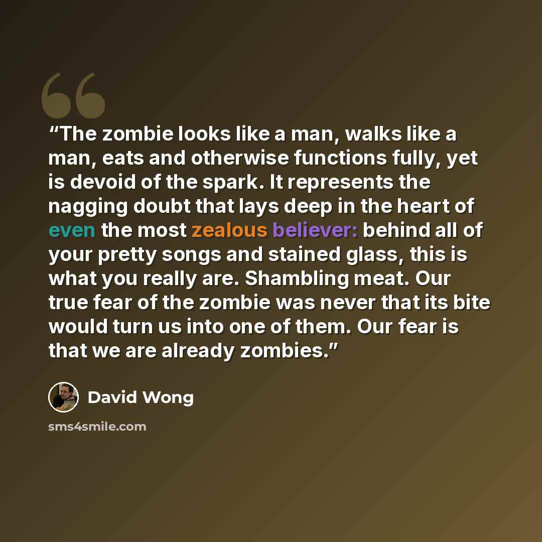 “The zombie looks like a man, walks like a man, eats and otherwise functions fully, yet is devoid of the spark. It represents the nagging doubt that lays deep in the heart of even the most zealous believer: behind all of your pretty songs and stained glass, this is what you really are. Shambling…” quote by David Wong