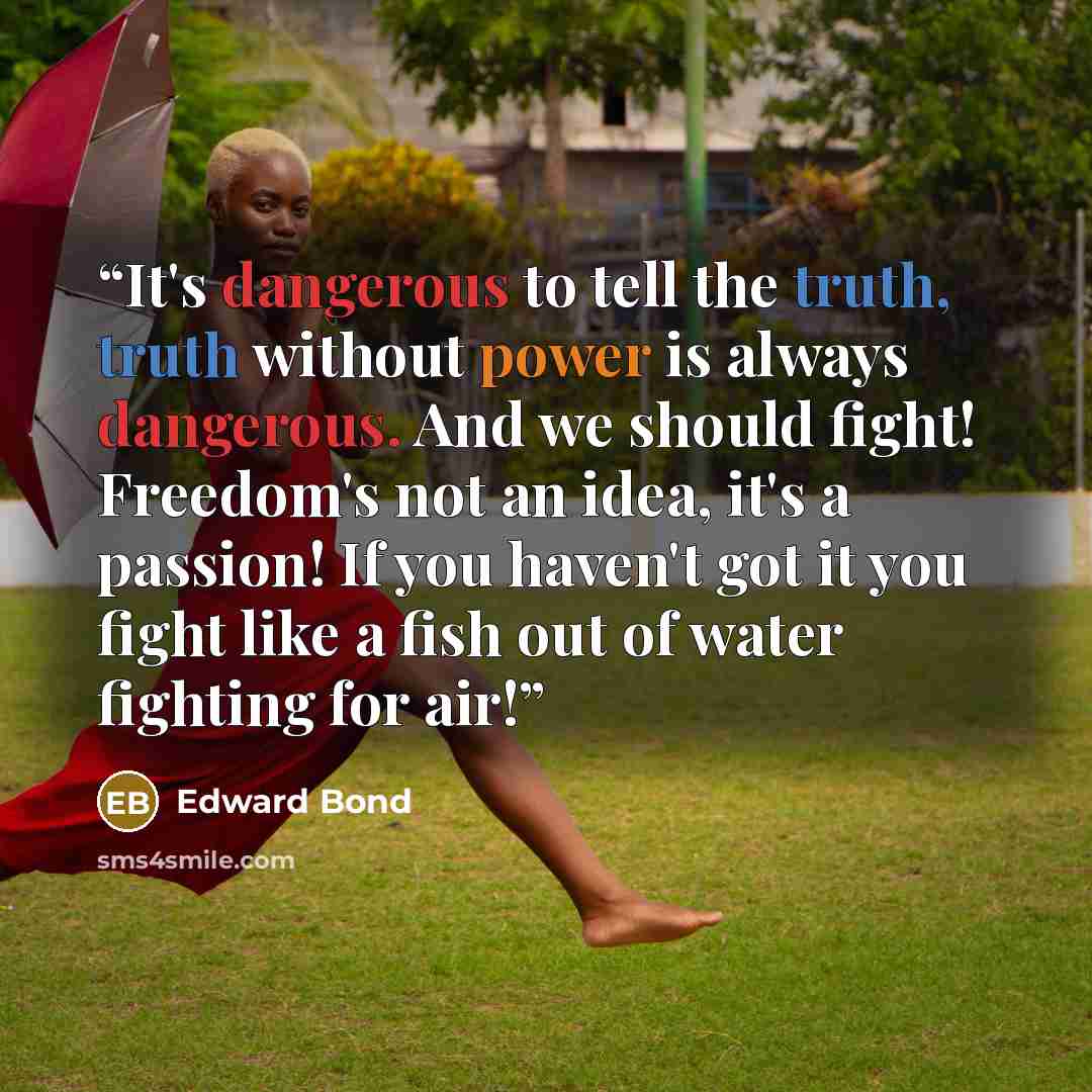 “It's dangerous to tell the truth, truth without power is always dangerous. And we should fight! Freedom's not an idea, it's a passion! If you haven't got it you fight like a fish out of water fighting for air!” quote by Edward Bond