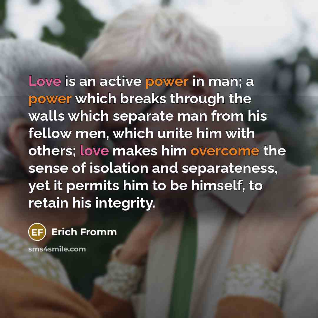 “Love is an active power in man; a power which breaks through the walls which separate man from his fellow men, which unite him with others; love makes him overcome the sense of isolation and separateness, yet it permits him to be himself, to retain his integrity.” quote by Erich Fromm