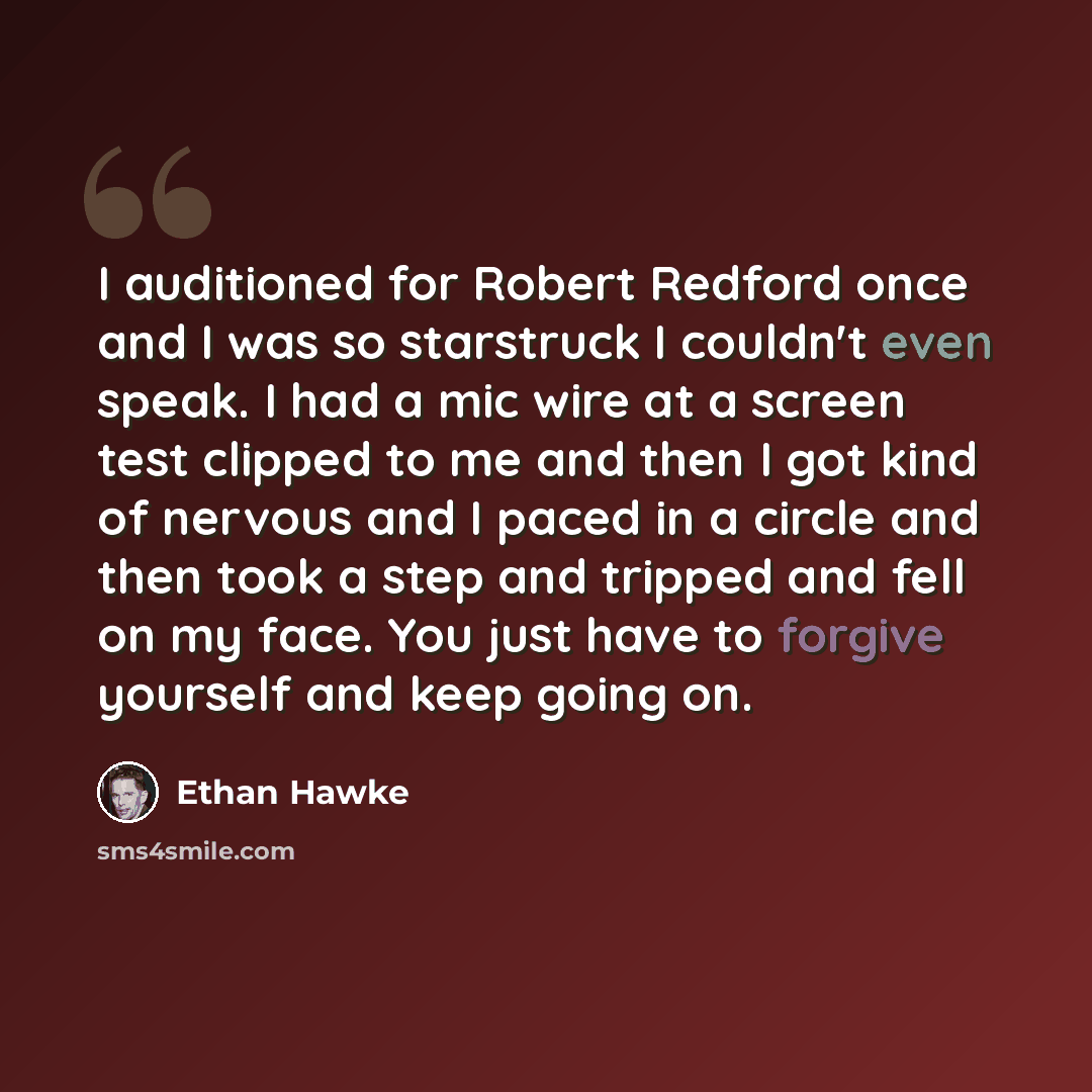 “I auditioned for Robert Redford once and I was so starstruck I couldn't even speak. I had a mic wire at a screen test clipped to me and then I got kind of nervous and I paced in a circle and then took a step and tripped and fell on my face. You just have to forgive yourself and keep going on.” quote by Ethan Hawke