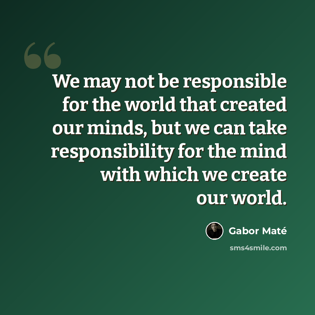 “We may not be responsible for the world that created our minds, but we can take responsibility for the mind with which we create our world.” quote by Gabor Mate