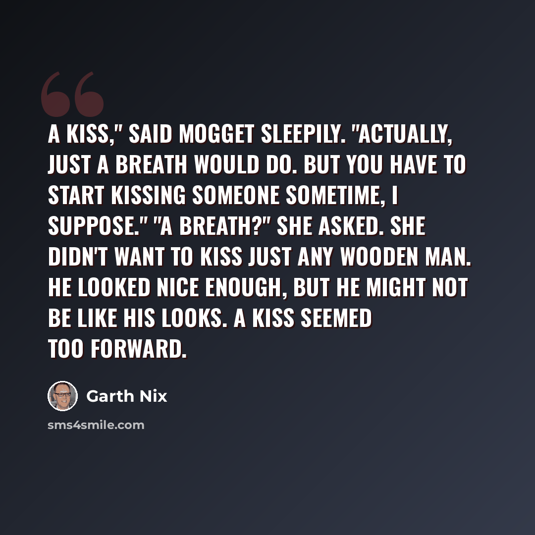 “A Kiss," said Mogget sleepily. "Actually, just a breath would do. But you have to start kissing someone sometime, I suppose." "A breath?" she asked. She didn't want to kiss just any wooden man. He looked nice enough, but he might not be like his looks. A kiss seemed too forward.” quote by Garth Nix