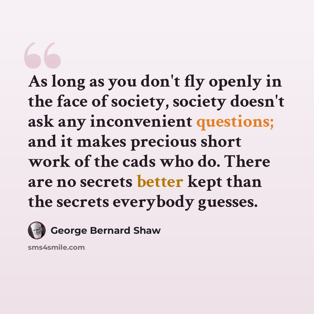 “As long as you don't fly openly in the face of society, society doesn't ask any inconvenient questions; and it makes precious short work of the cads who do. There are no secrets better kept than the secrets everybody guesses.” quote by George Bernard Shaw