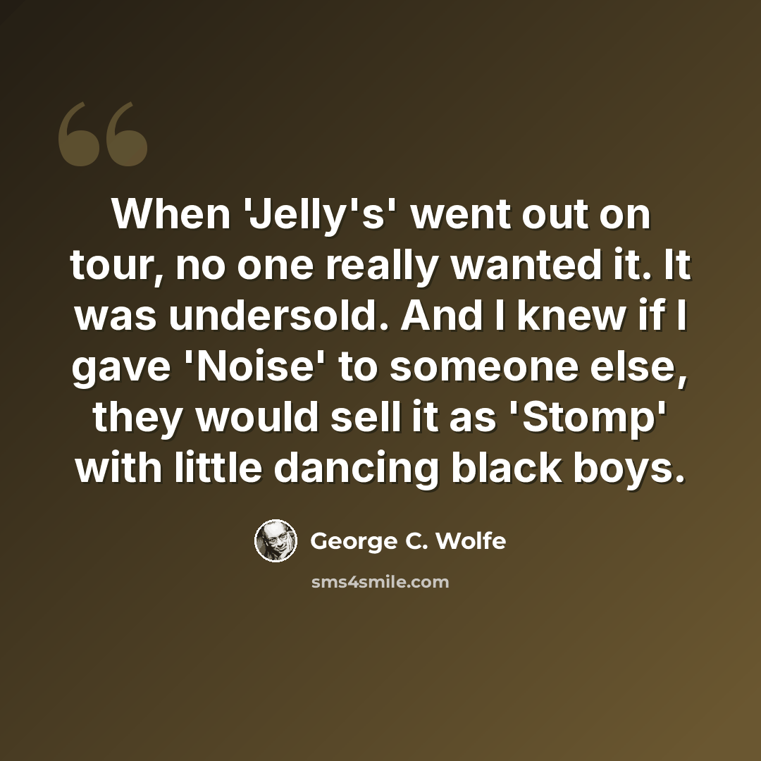 “When 'Jelly's' went out on tour, no one really wanted it. It was undersold. And I knew if I gave 'Noise' to someone else, they would sell it as 'Stomp' with little dancing black boys.” quote by George C. Wolfe