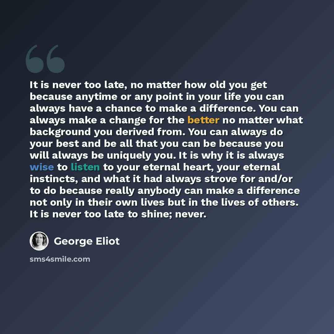 “It is never too late, no matter how old you get because anytime or any point in your life you can always have a chance to make a difference. You can always make a change for the better no matter what background you derived from. You can always do your best and be all that you can be because you…” quote by George Eliot