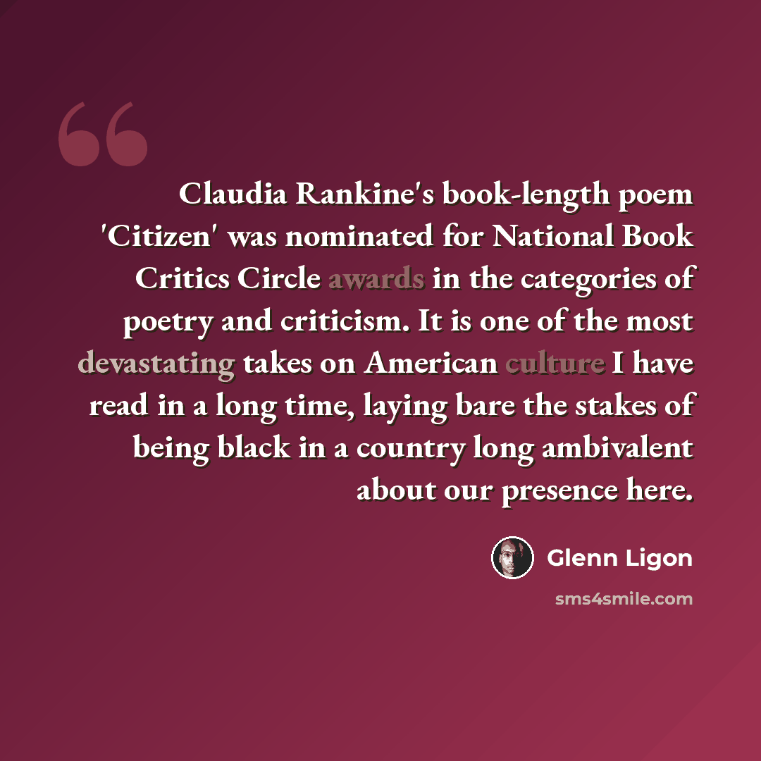 “Claudia Rankine's book-length poem 'Citizen' was nominated for National Book Critics Circle awards in the categories of poetry and criticism. It is one of the most devastating takes on American culture I have read in a long time, laying bare the stakes of being black in a country long ambivalent…” quote by Glenn Ligon