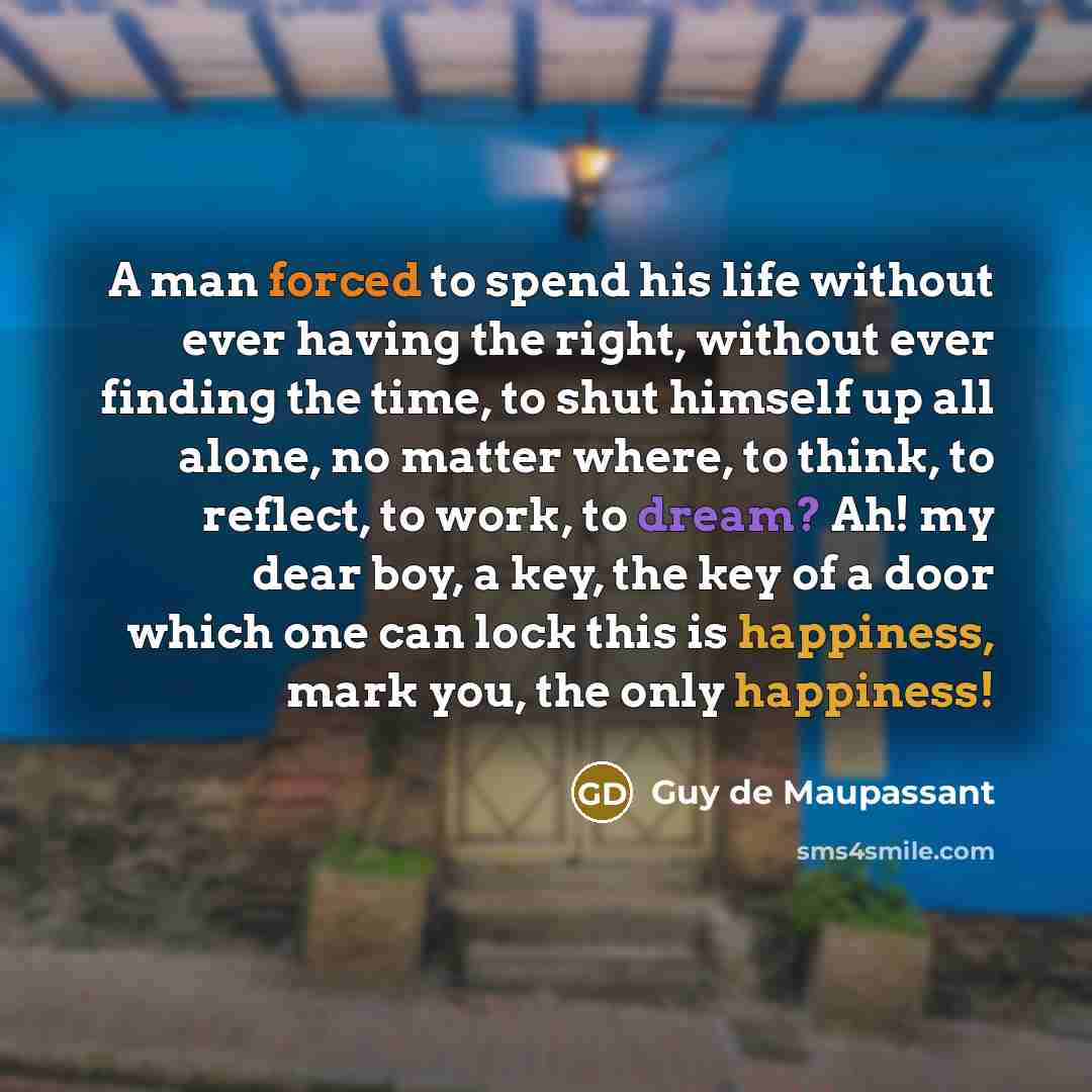 “A man forced to spend his life without ever having the right, without ever finding the time, to shut himself up all alone, no matter where, to think, to reflect, to work, to dream? Ah! my dear boy, a key, the key of a door which one can lock this is happiness, mark you, the only happiness!” quote by Guy de Maupassant