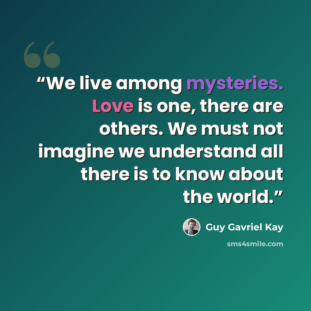 “We live among mysteries. Love is one, there are others. We must not imagine we understand all there is to know about the world.” quote by Guy Gavriel Kay