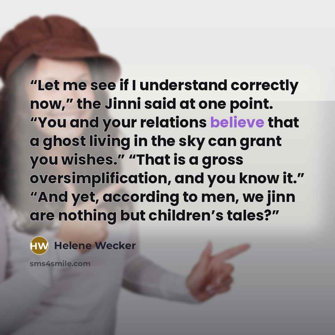 “Let me see if I understand correctly now,” the Jinni said at one point. “You and your relations believe that a ghost living in the sky can grant you wishes.” “That is a gross oversimplification, and you know it.” “And yet, according to men, we jinn are nothing but children’s tales?” quote by Helene Wecker