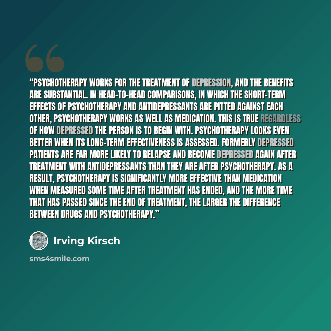 “Psychotherapy works for the treatment of depression, and the benefits are substantial. In head-to-head comparisons, in which the short-term effects of psychotherapy and antidepressants are pitted against each other, psychotherapy works as well as medication. This is true regardless of how…” quote by Irving Kirsch