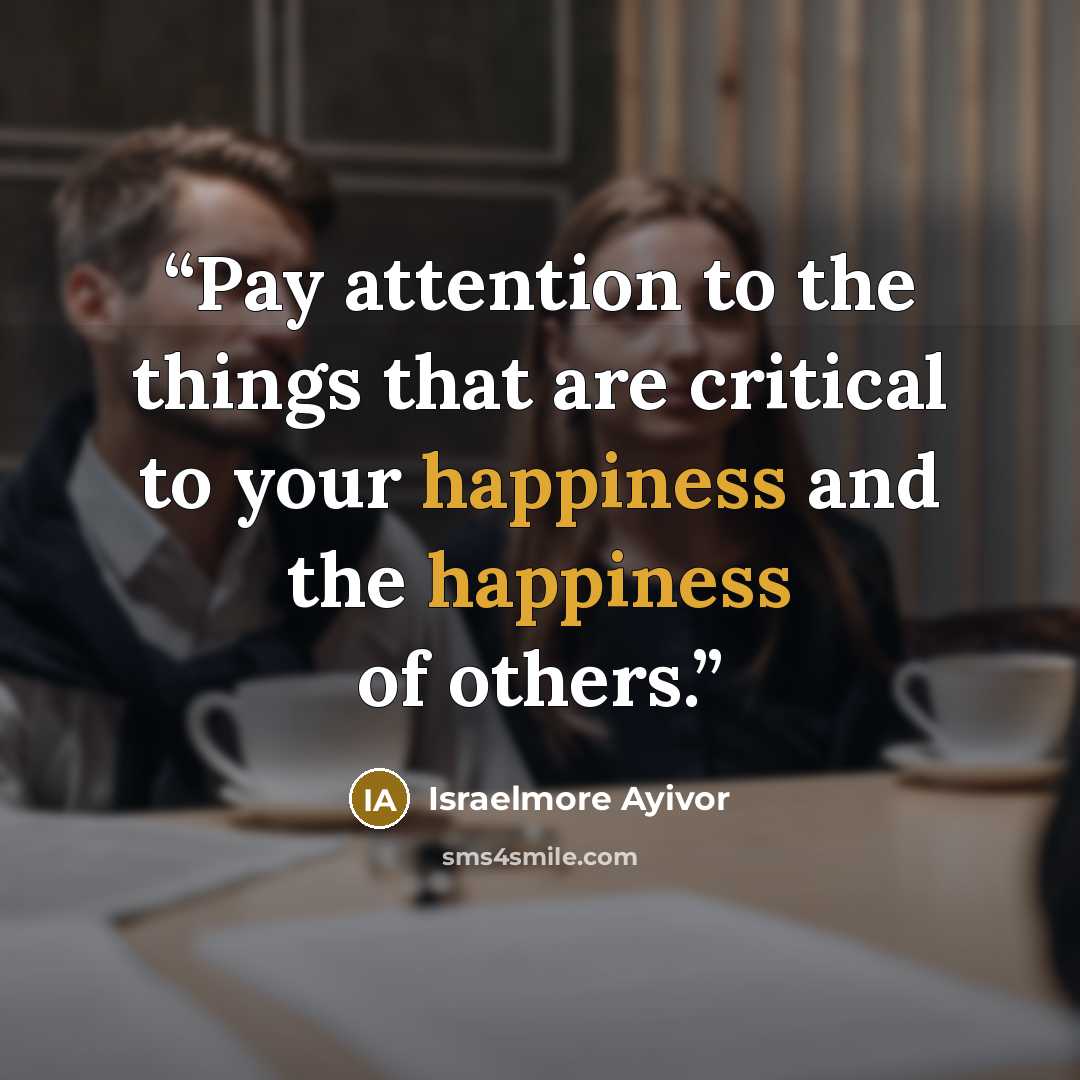 “Pay attention to the things that are critical to your happiness and the happiness of others.” quote by Israelmore Ayivor