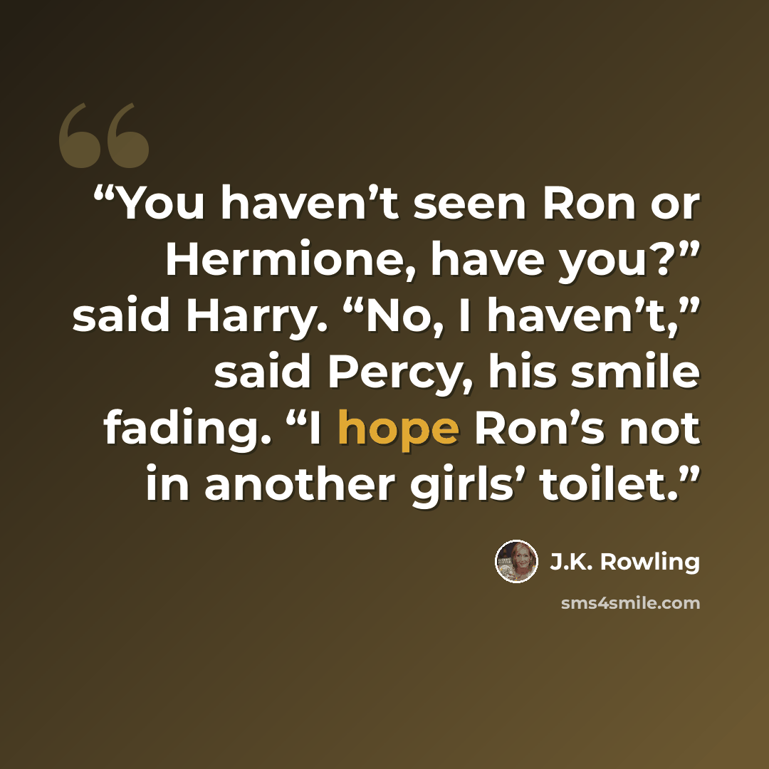 “You haven’t seen Ron or Hermione, have you?” said Harry. “No, I haven’t,” said Percy, his smile fading. “I hope Ron’s not in another girls’ toilet.” quote by J.K. Rowling
