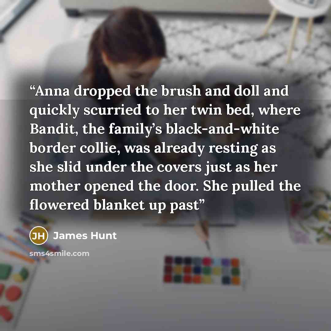“Anna dropped the brush and doll and quickly scurried to her twin bed, where Bandit, the family’s black-and-white border collie, was already resting as she slid under the covers just as her mother opened the door. She pulled the flowered blanket up past” quote by James Hunt