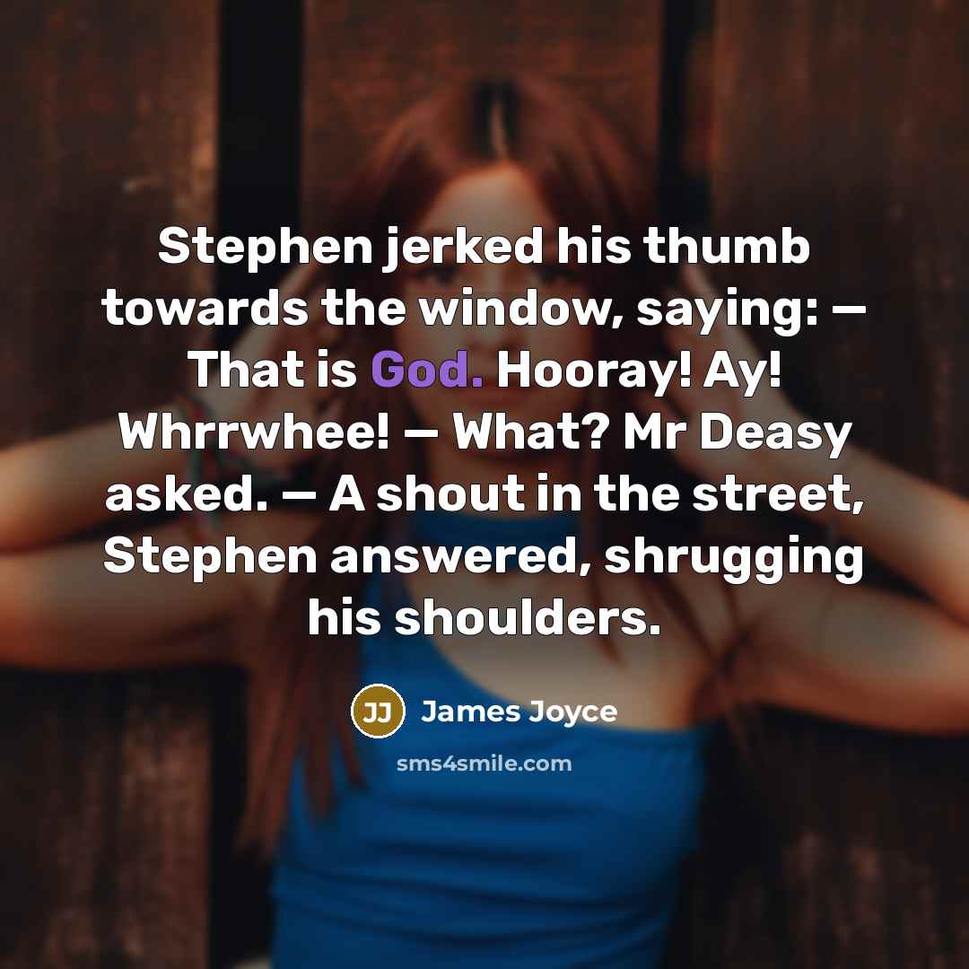 “Stephen jerked his thumb towards the window, saying: — That is God. Hooray! Ay! Whrrwhee! — What? Mr Deasy asked. — A shout in the street, Stephen answered, shrugging his shoulders.” quote by James Joyce