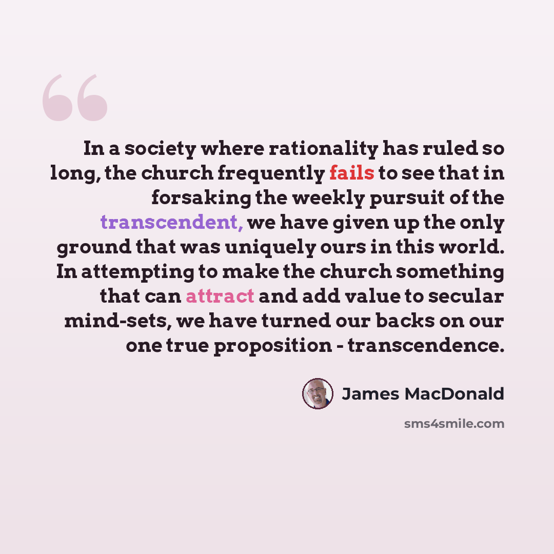 “In a society where rationality has ruled so long, the church frequently fails to see that in forsaking the weekly pursuit of the transcendent, we have given up the only ground that was uniquely ours in this world. In attempting to make the church something that can attract and add value to secular…” quote by James MacDonald