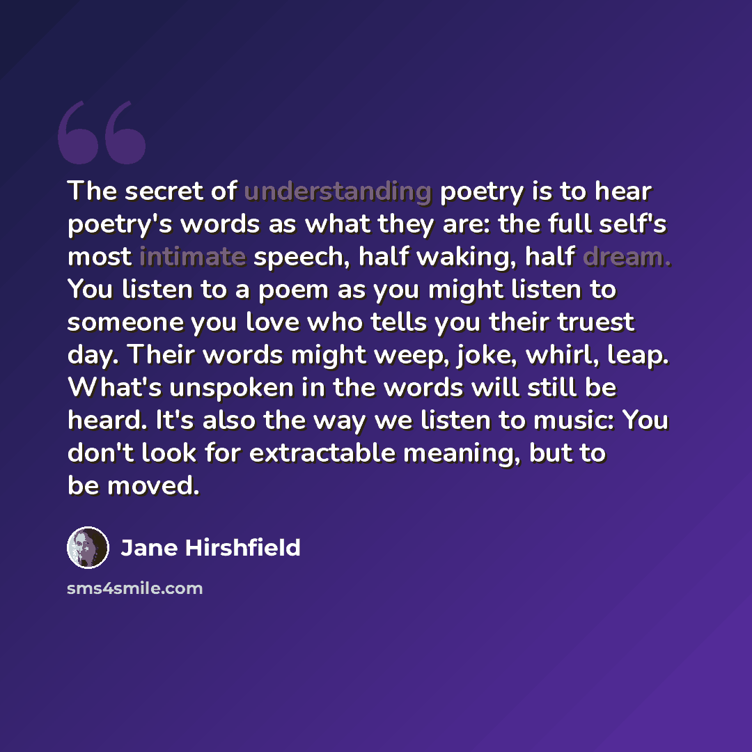 “The secret of understanding poetry is to hear poetry's words as what they are: the full self's most intimate speech, half waking, half dream. You listen to a poem as you might listen to someone you love who tells you their truest day. Their words might weep, joke, whirl, leap. What's unspoken in…” quote by Jane Hirshfield