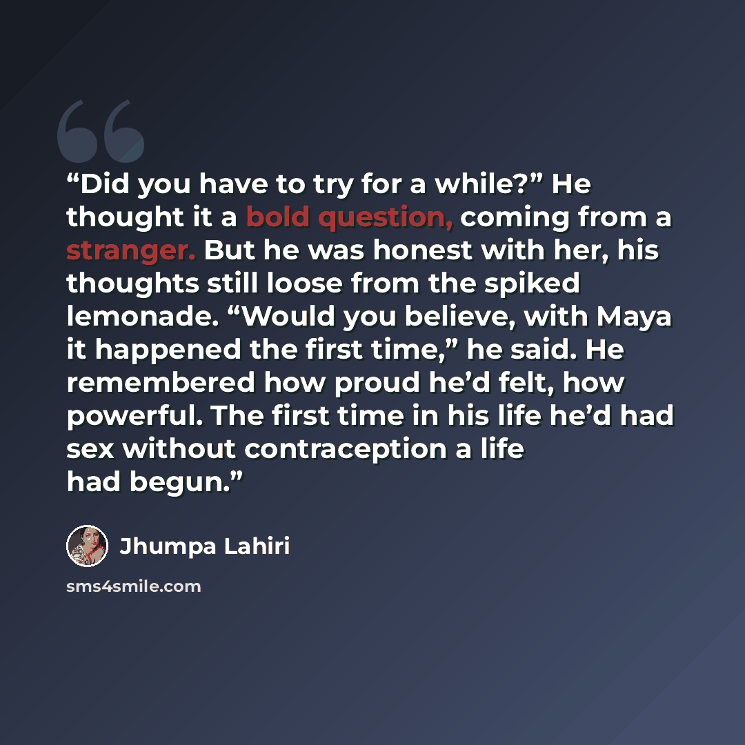 “Did you have to try for a while?” He thought it a bold question, coming from a stranger. But he was honest with her, his thoughts still loose from the spiked lemonade. “Would you believe, with Maya it happened the first time,” he said. He remembered how proud he’d felt, how powerful. The first…” quote by Jhumpa Lahiri