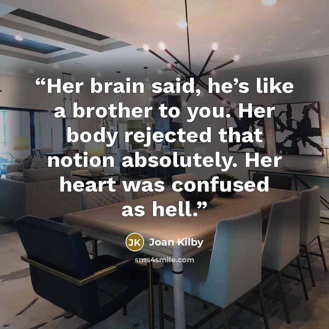 “Her brain said, he’s like a brother to you. Her body rejected that notion absolutely. Her heart was confused as hell.” quote by Joan Kilby