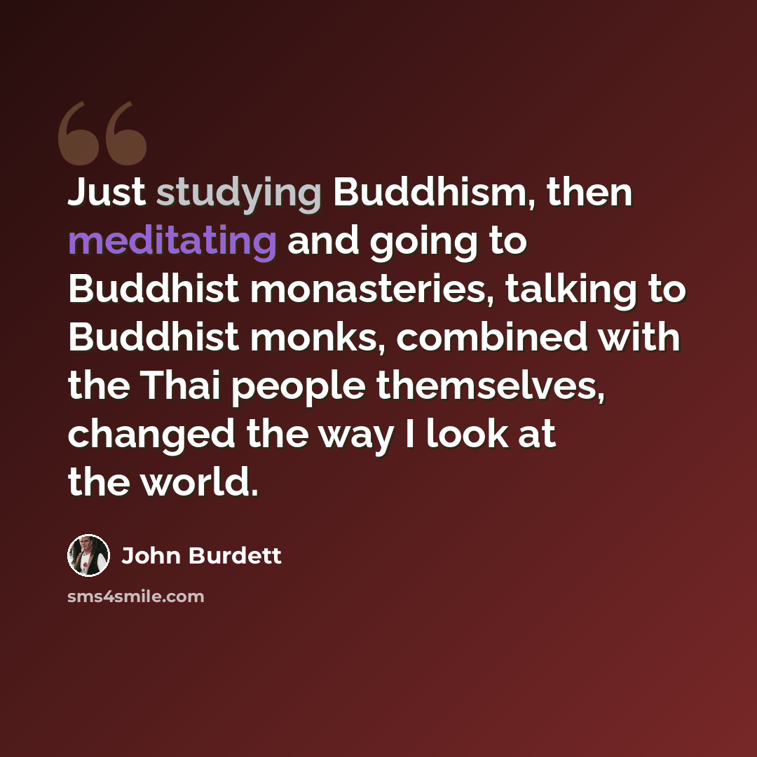 “Just studying Buddhism, then meditating and going to Buddhist monasteries, talking to Buddhist monks, combined with the Thai people themselves, changed the way I look at the world.” quote by John Burdett