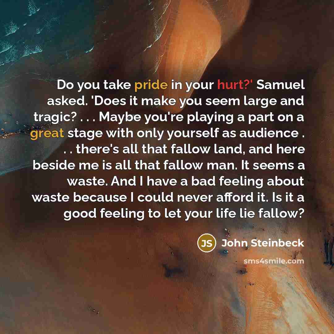 “Do you take pride in your hurt?' Samuel asked. 'Does it make you seem large and tragic? . . . Maybe you're playing a part on a great stage with only yourself as audience . . . there's all that fallow land, and here beside me is all that fallow man. It seems a waste. And I have a bad feeling about…” quote by John Steinbeck
