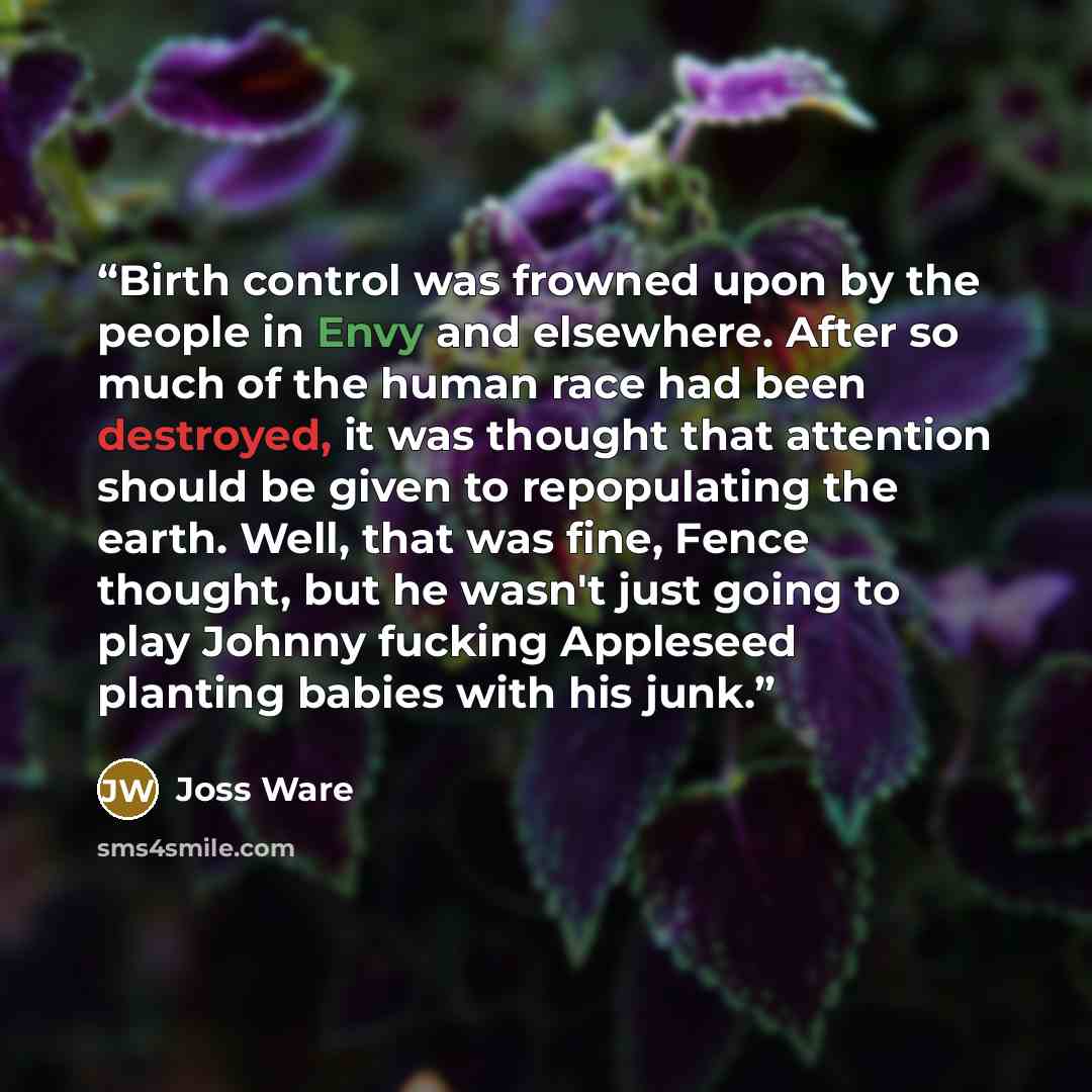 “Birth control was frowned upon by the people in Envy and elsewhere. After so much of the human race had been destroyed, it was thought that attention should be given to repopulating the earth. Well, that was fine, Fence thought, but he wasn't just going to play Johnny fucking Appleseed planting…” quote by Joss Ware