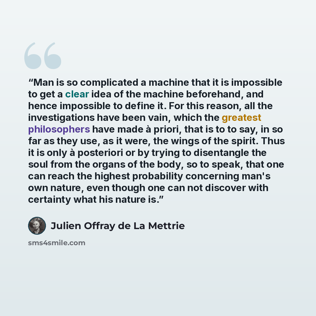 “Man is so complicated a machine that it is impossible to get a clear idea of the machine beforehand, and hence impossible to define it. For this reason, all the investigations have been vain, which the greatest philosophers have made à priori, that is to to say, in so far as they use, as it were…” quote by Julien Offray de La Mettrie