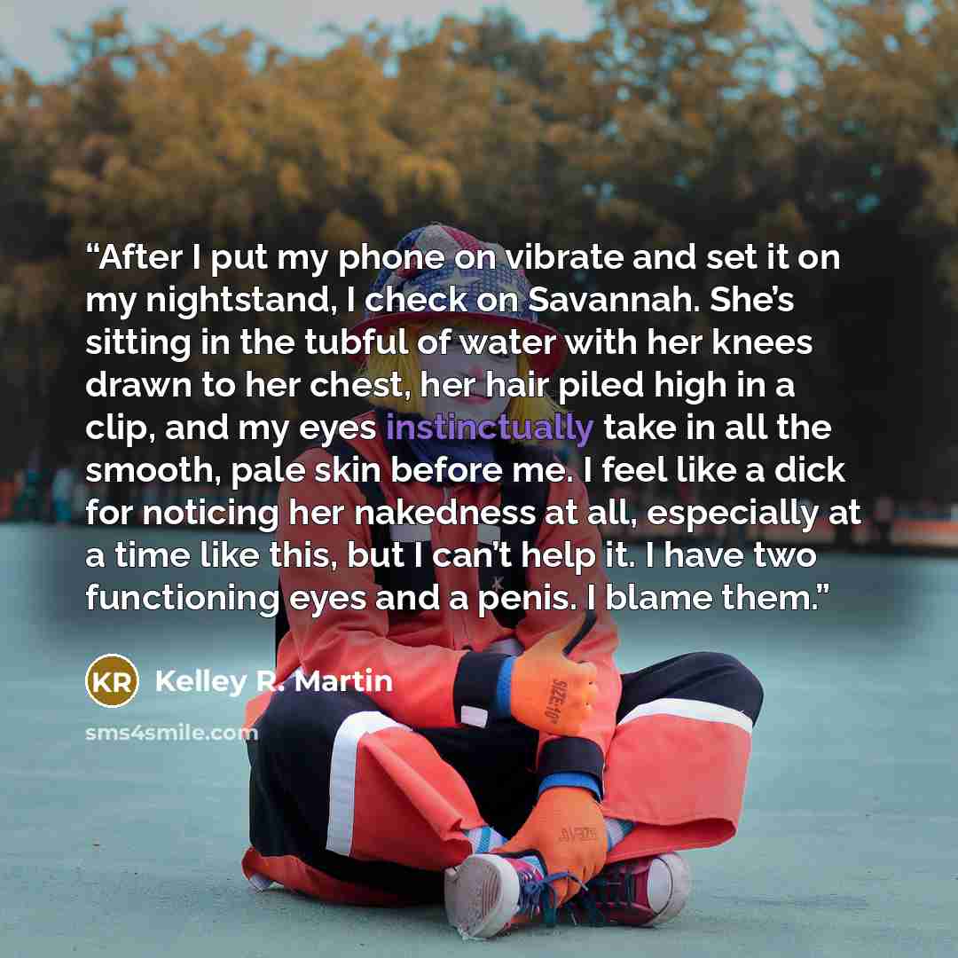 “After I put my phone on vibrate and set it on my nightstand, I check on Savannah. She’s sitting in the tubful of water with her knees drawn to her chest, her hair piled high in a clip, and my eyes instinctually take in all the smooth, pale skin before me. I feel like a dick for noticing her…” quote by Kelley R. Martin
