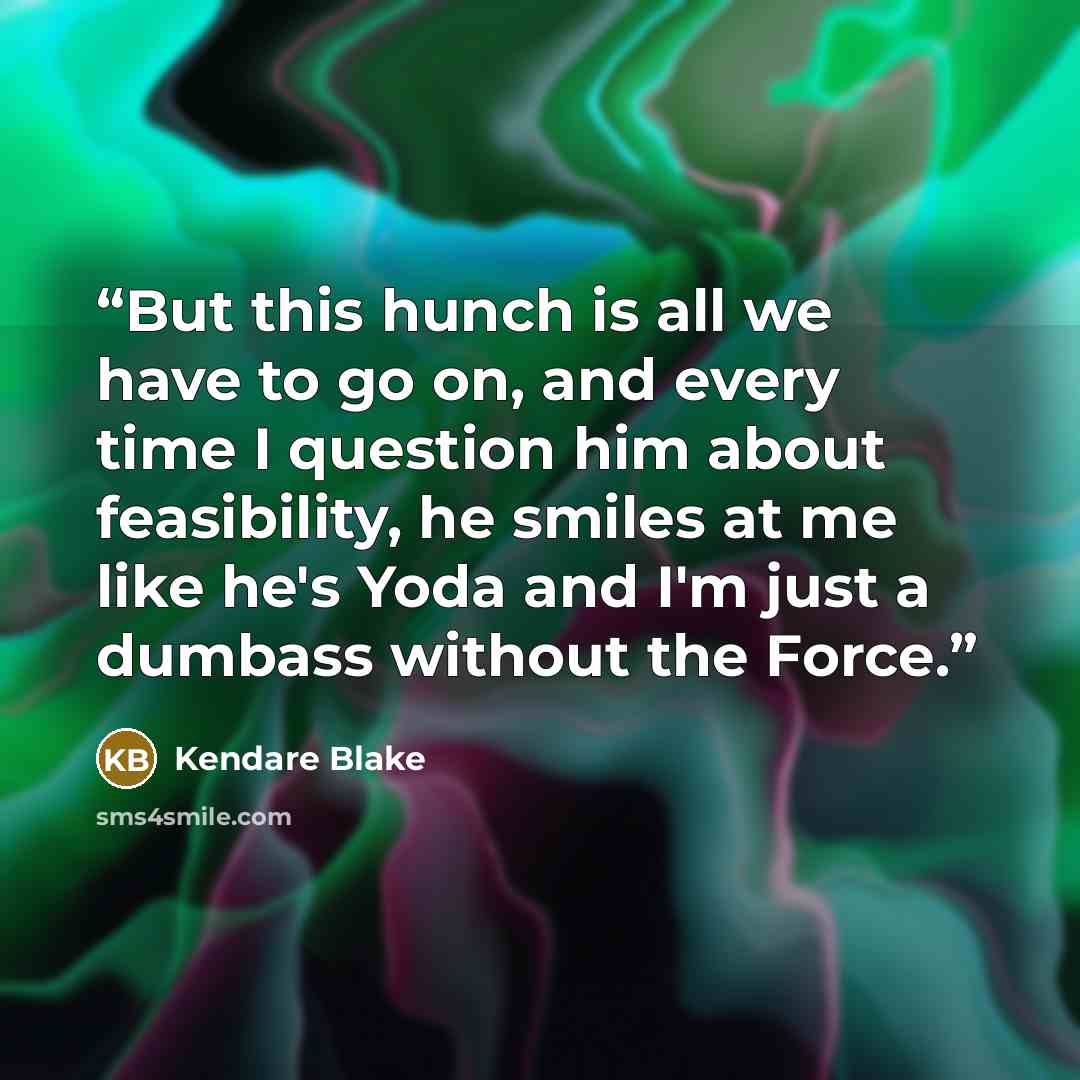 “But this hunch is all we have to go on, and every time I question him about feasibility, he smiles at me like he's Yoda and I'm just a dumbass without the Force.” quote by Kendare Blake