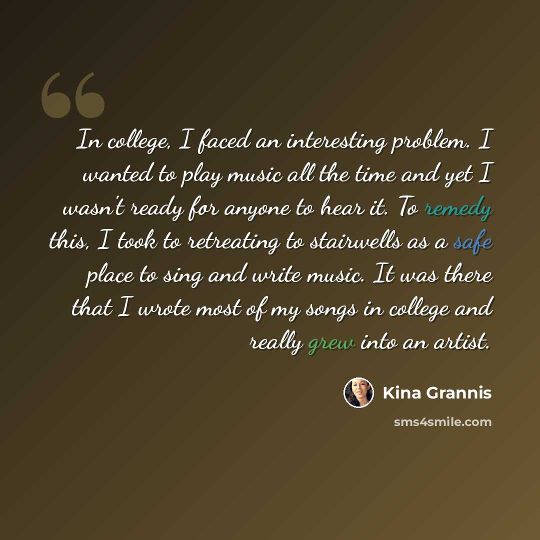 “In college, I faced an interesting problem. I wanted to play music all the time and yet I wasn't ready for anyone to hear it. To remedy this, I took to retreating to stairwells as a safe place to sing and write music. It was there that I wrote most of my songs in college and really grew into an…” quote by Kina Grannis