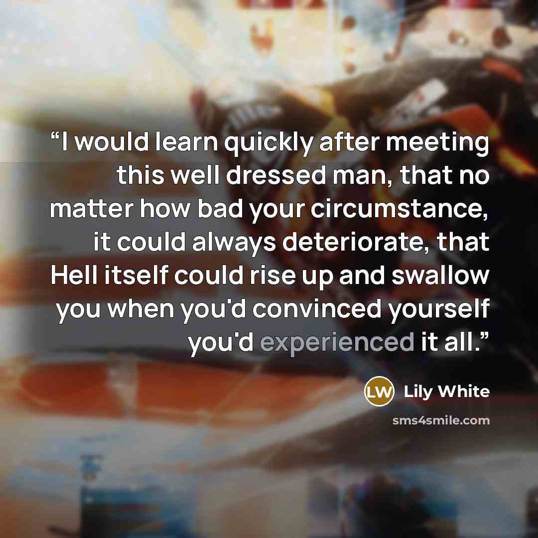 “I would learn quickly after meeting this well dressed man, that no matter how bad your circumstance, it could always deteriorate, that Hell itself could rise up and swallow you when you'd convinced yourself you'd experienced it all.” quote by Lily White