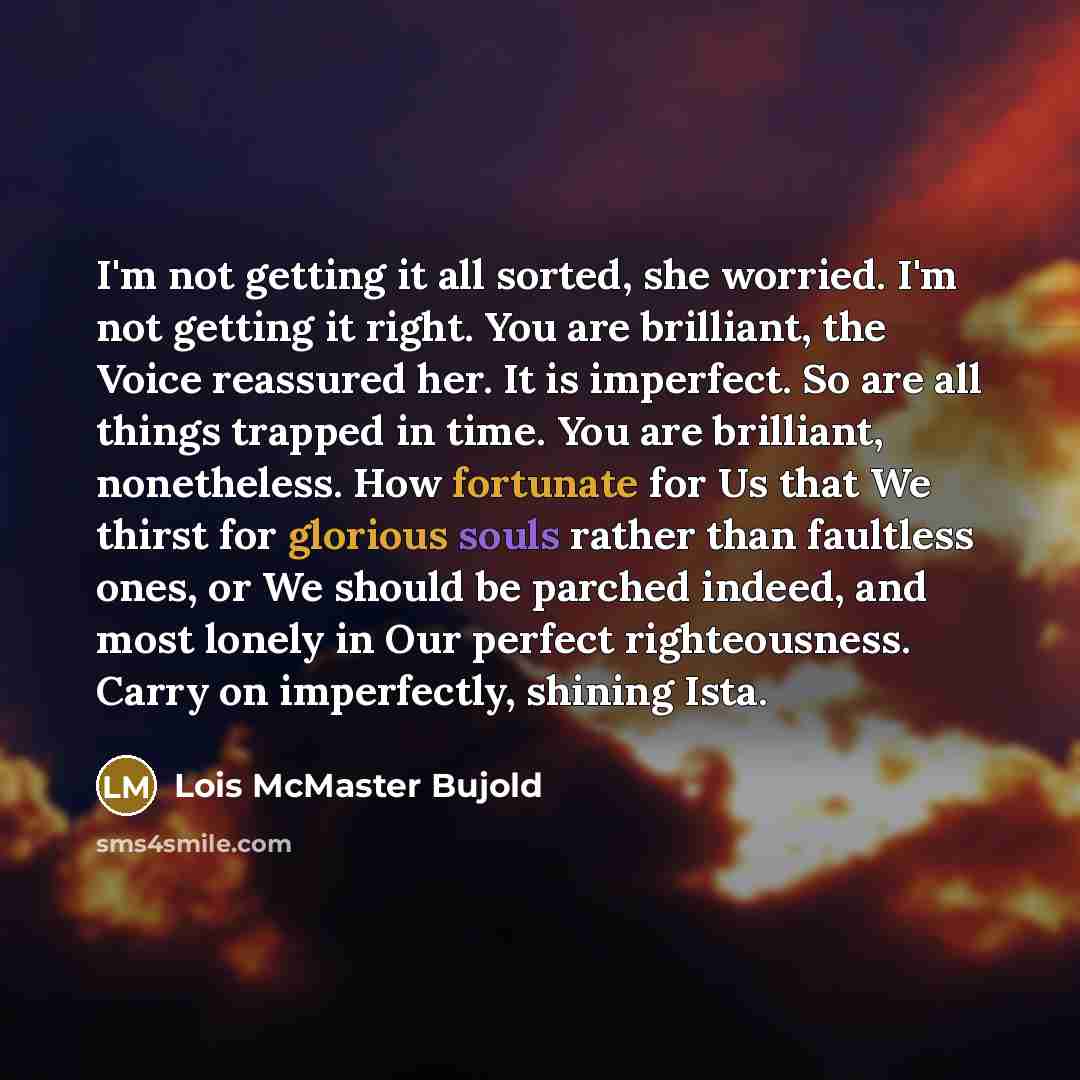 “I'm not getting it all sorted, she worried. I'm not getting it right. You are brilliant, the Voice reassured her. It is imperfect. So are all things trapped in time. You are brilliant, nonetheless. How fortunate for Us that We thirst for glorious souls rather than faultless ones, or We should be…” quote by Lois McMaster Bujold