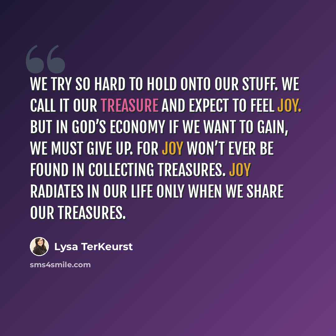 “We try so hard to hold onto our stuff. We call it our treasure and expect to feel joy. But in God’s economy if we want to gain, we must give up. For joy won’t ever be found in collecting treasures. Joy radiates in our life only when we share our treasures.” quote by Lysa TerKeurst