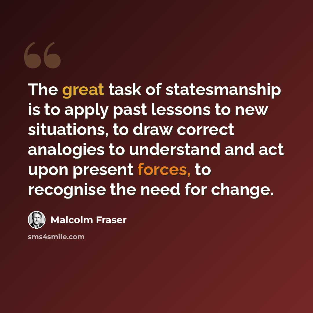 “The great task of statesmanship is to apply past lessons to new situations, to draw correct analogies to understand and act upon present forces, to recognise the need for change.” quote by Malcolm Fraser