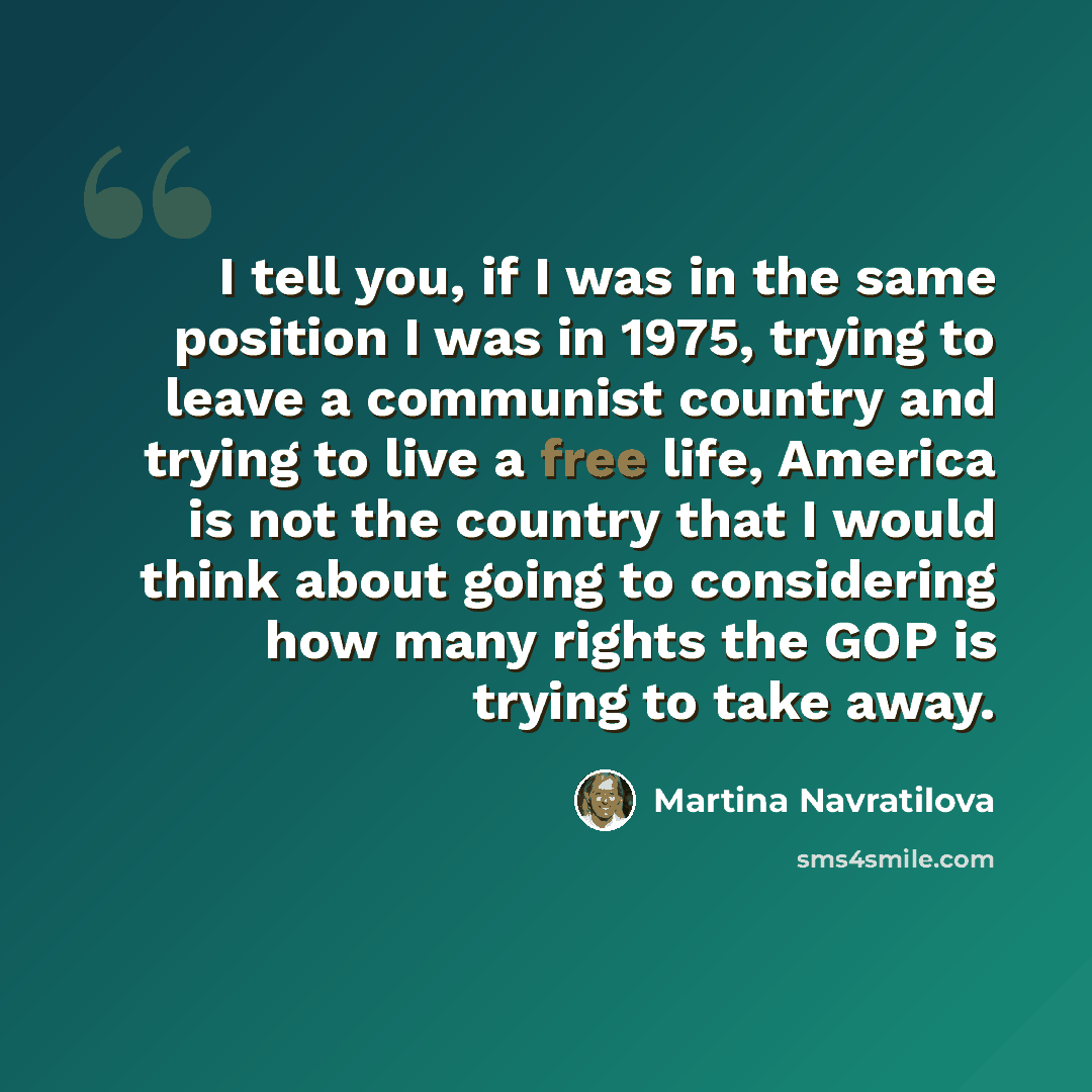 “I tell you, if I was in the same position I was in 1975, trying to leave a communist country and trying to live a free life, America is not the country that I would think about going to considering how many rights the GOP is trying to take away.” quote by Martina Navratilova