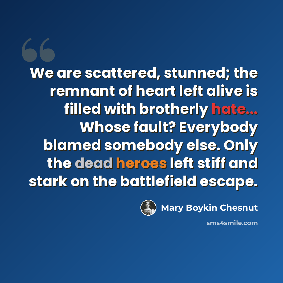 “We are scattered, stunned; the remnant of heart left alive is filled with brotherly hate... Whose fault? Everybody blamed somebody else. Only the dead heroes left stiff and stark on the battlefield escape.” quote by Mary Boykin Chesnut