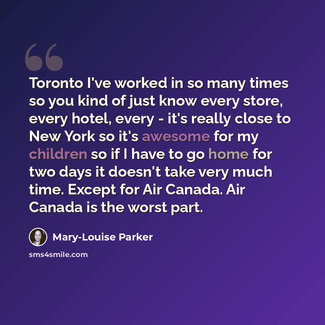 “Toronto I've worked in so many times so you kind of just know every store, every hotel, every - it's really close to New York so it's awesome for my children so if I have to go home for two days it doesn't take very much time. Except for Air Canada. Air Canada is the worst part.” quote by Mary-Louise Parker