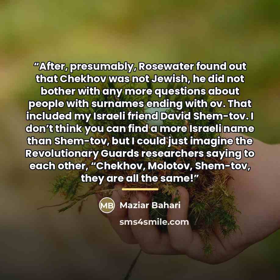 “After, presumably, Rosewater found out that Chekhov was not Jewish, he did not bother with any more questions about people with surnames ending with ov. That included my Israeli friend David Shem-tov. I don’t think you can find a more Israeli name than Shem-tov, but I could just imagine the…” quote by Maziar Bahari