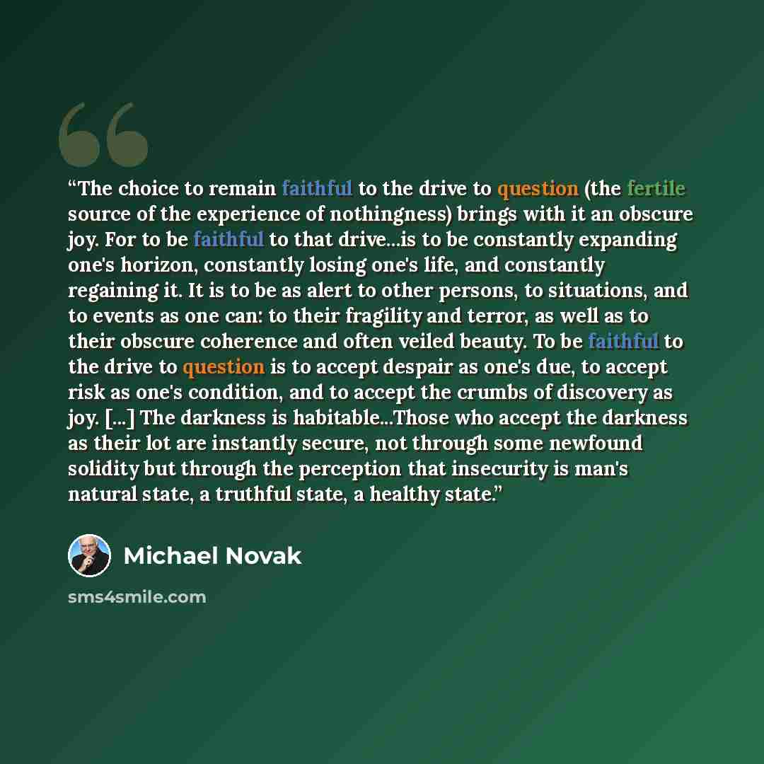 “The choice to remain faithful to the drive to question (the fertile source of the experience of nothingness) brings with it an obscure joy. For to be faithful to that drive...is to be constantly expanding one's horizon, constantly losing one's life, and constantly regaining it. It is to be as…” quote by Michael Novak