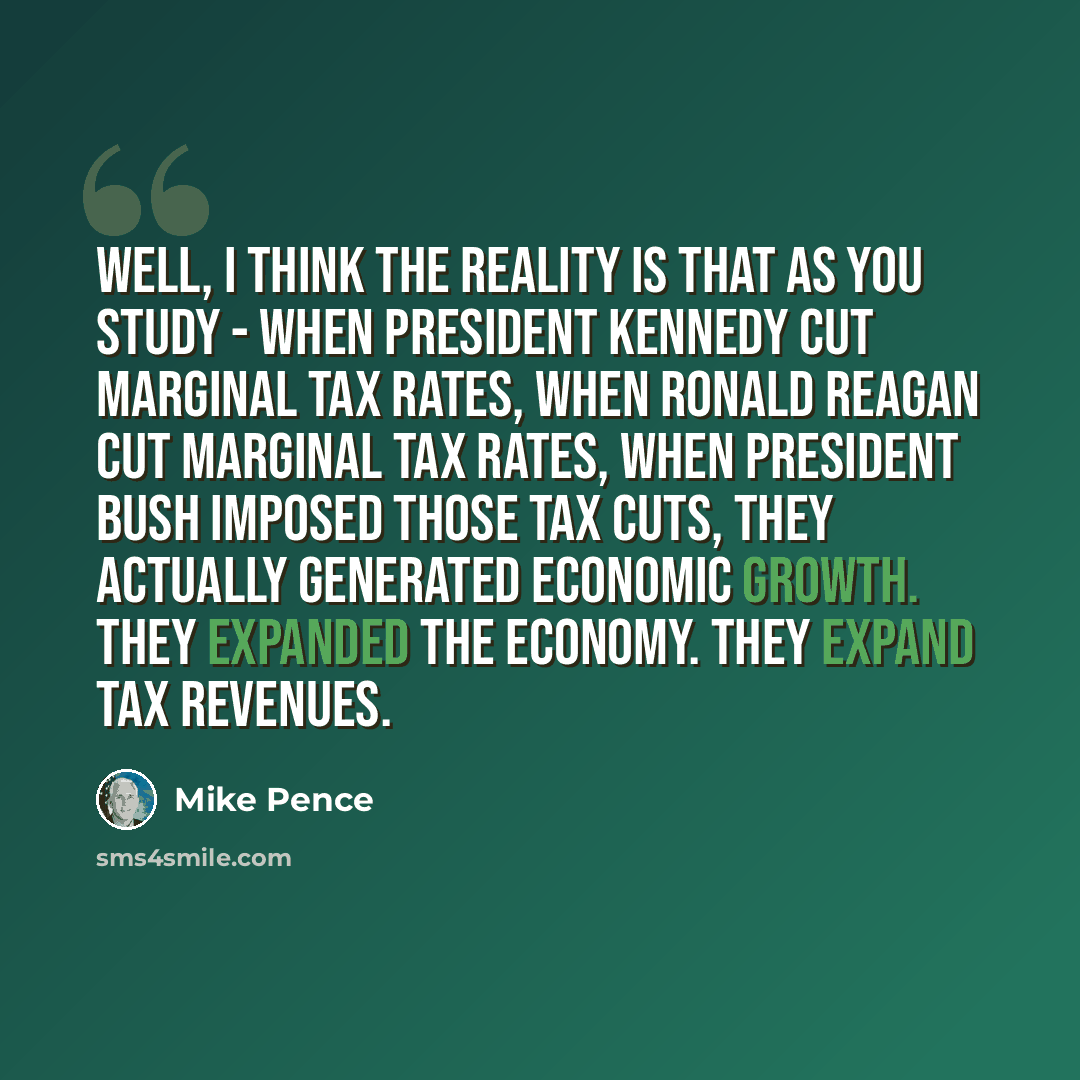 “Well, I think the reality is that as you study - when President Kennedy cut marginal tax rates, when Ronald Reagan cut marginal tax rates, when President Bush imposed those tax cuts, they actually generated economic growth. They expanded the economy. They expand tax revenues.” quote by Mike Pence
