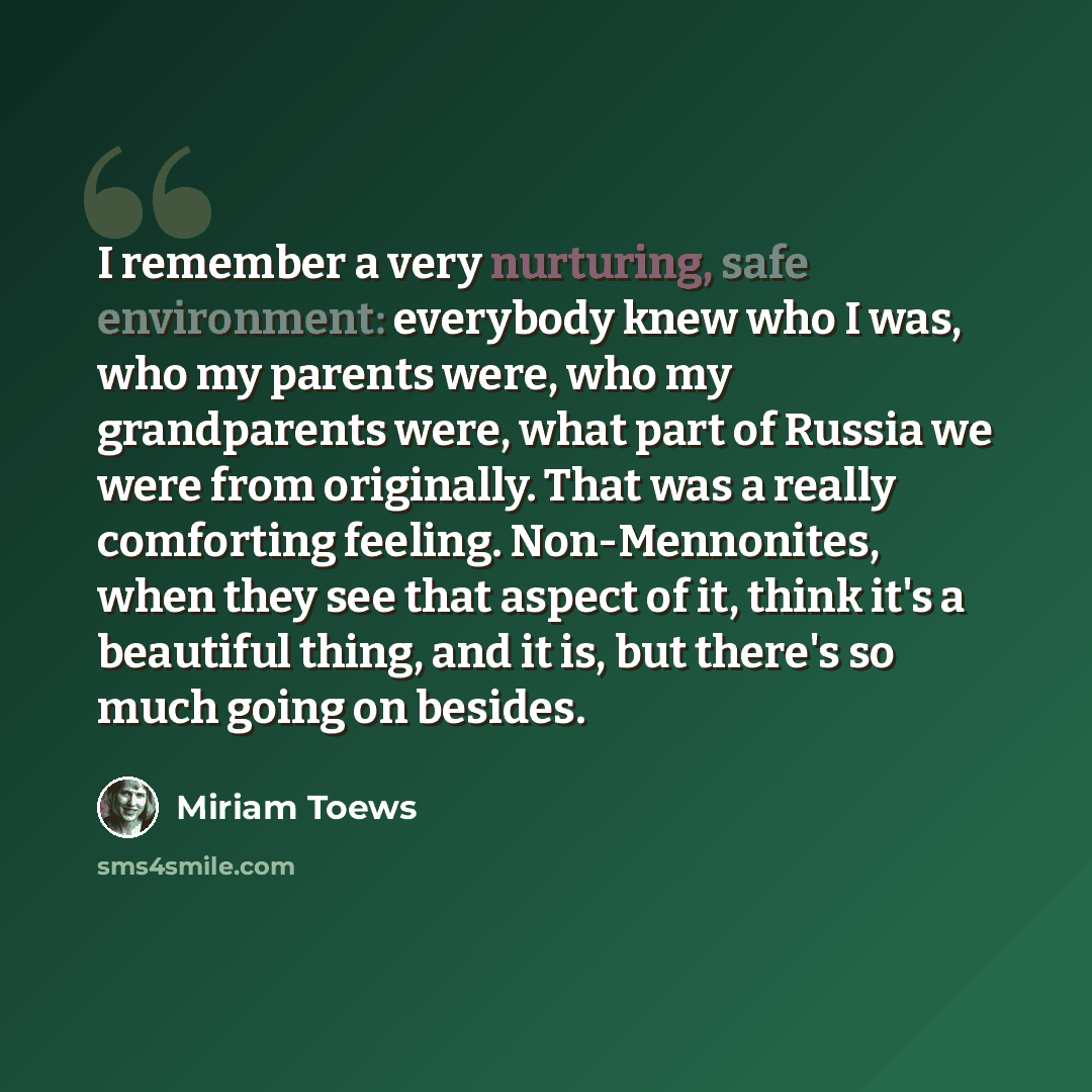 “I remember a very nurturing, safe environment: everybody knew who I was, who my parents were, who my grandparents were, what part of Russia we were from originally. That was a really comforting feeling. Non-Mennonites, when they see that aspect of it, think it's a beautiful thing, and it is, but…” quote by Miriam Toews