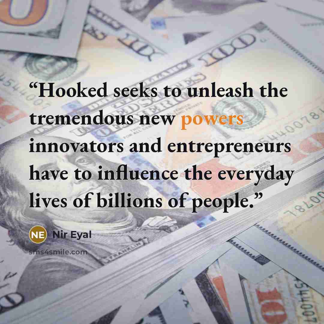 “Hooked seeks to unleash the tremendous new powers innovators and entrepreneurs have to influence the everyday lives of billions of people.” quote by Nir Eyal
