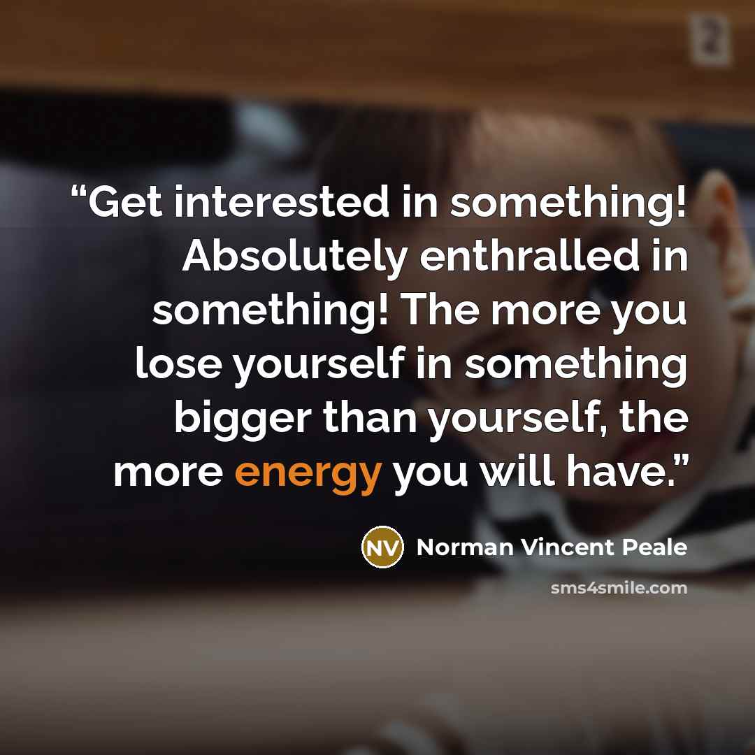 “Get interested in something! Absolutely enthralled in something! The more you lose yourself in something bigger than yourself, the more energy you will have.” quote by Norman Vincent Peale