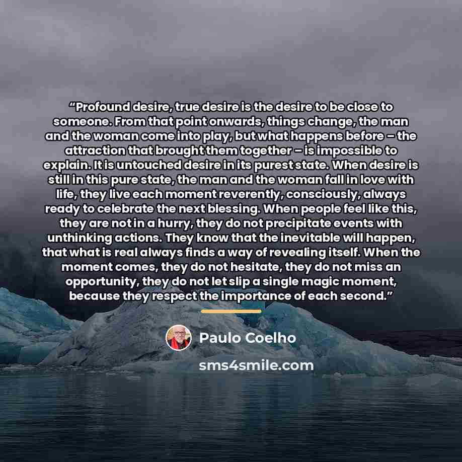 “Profound desire, true desire is the desire to be close to someone. From that point onwards, things change, the man and the woman come into play, but what happens before – the attraction that brought them together – is impossible to explain. It is untouched desire in its purest state. When desire…” quote by Paulo Coelho