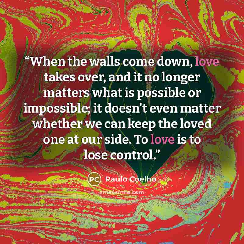 “When the walls come down, love takes over, and it no longer matters what is possible or impossible; it doesn't even matter whether we can keep the loved one at our side. To love is to lose control.” quote by Paulo Coelho